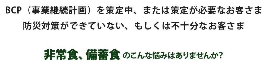 BCP（事業継続計画）を策定中、または策定が必要なお客さま　防災対策ができていない、もしくは不十分なお客さま　非常食、備蓄食のこんな悩みはありませんか？